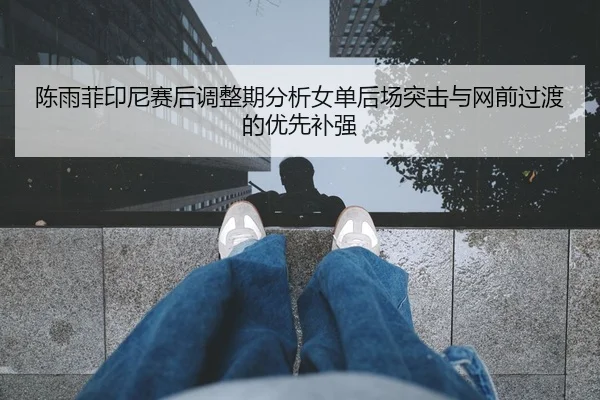陈雨菲印尼赛后调整期分析女单后场突击与网前过渡的优先补强