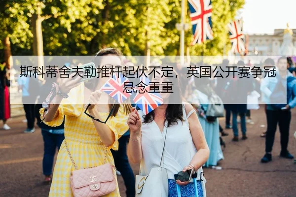 斯科蒂舍夫勒推杆起伏不定，英国公开赛争冠悬念重重