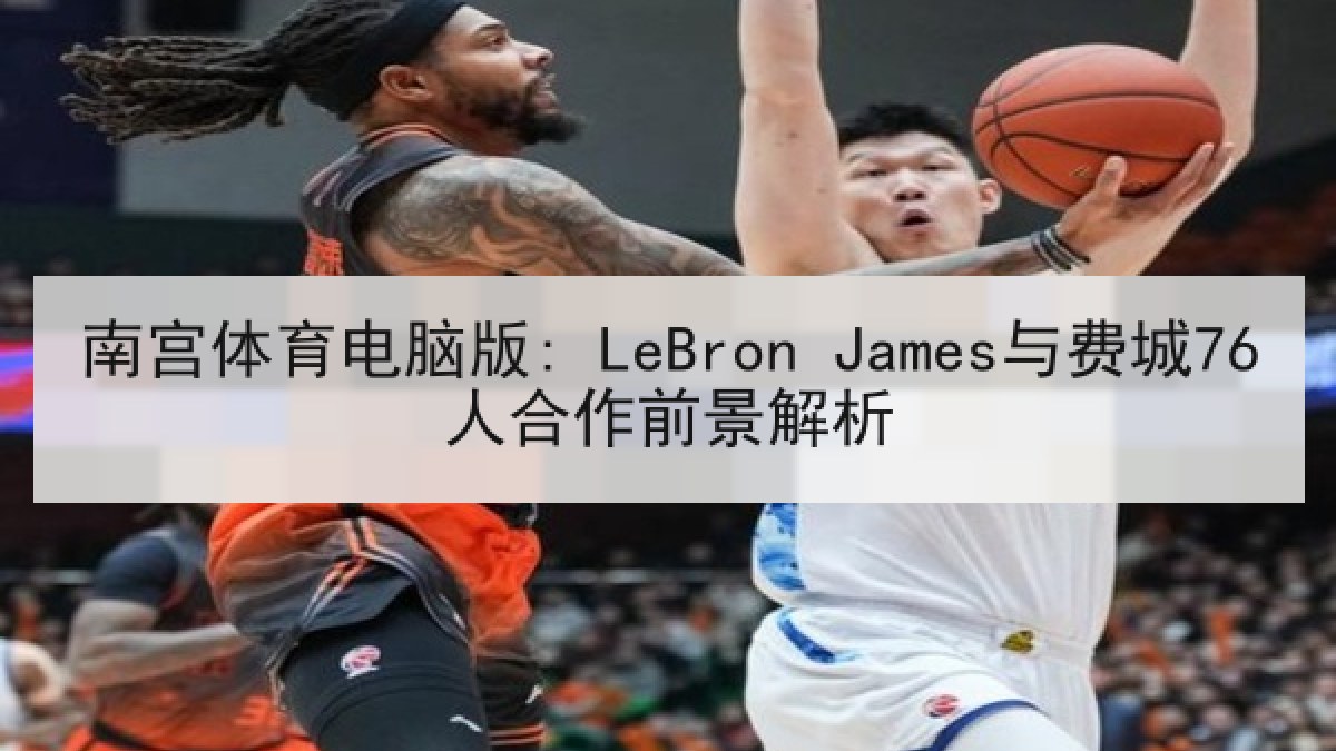 南宫体育电脑版: LeBron James与费城76人合作前景解析 南宫体育电脑版: LeBron James与费城76人合作前景解析